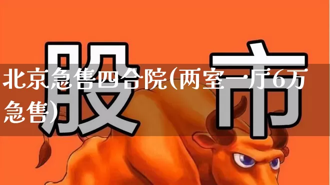 北京急售四合院(两室一厅6万急售)_https://www.jumanxin.com_上交所_第1张