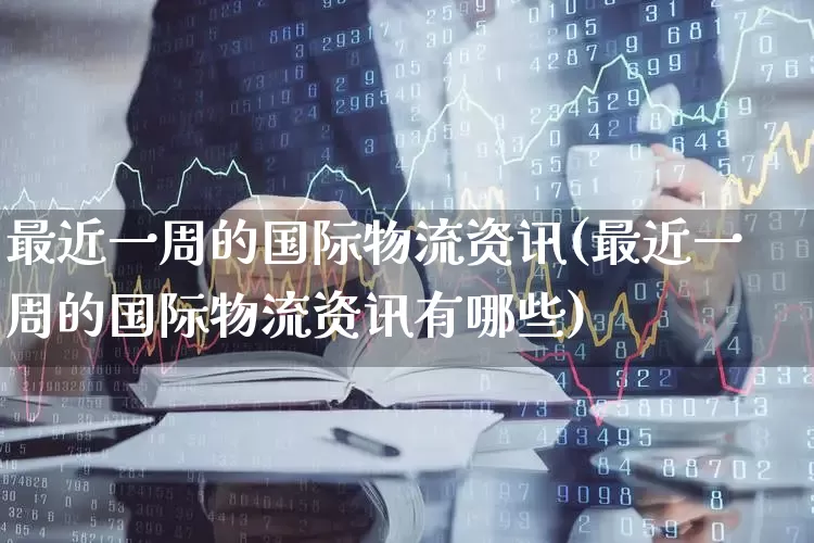 最近一周的国际物流资讯(最近一周的国际物流资讯有哪些)_https://www.jumanxin.com_科创板_第1张