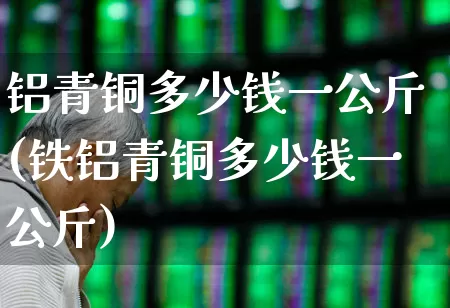 铝青铜多少钱一公斤(铁铝青铜多少钱一公斤)_https://www.jumanxin.com_上交所_第1张