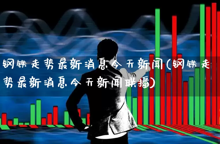 钢铁走势最新消息今天新闻(钢铁走势最新消息今天新闻联播)_https://www.jumanxin.com_深交所_第1张