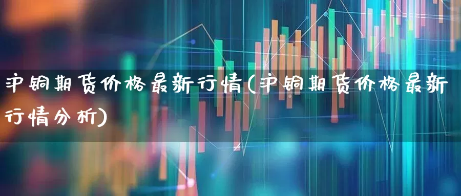 沪铜期货价格最新行情(沪铜期货价格最新行情分析)_https://www.jumanxin.com_创业板_第1张