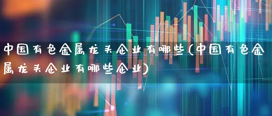 中国有色金属龙头企业有哪些(中国有色金属龙头企业有哪些企业)_https://www.jumanxin.com_北交所_第1张