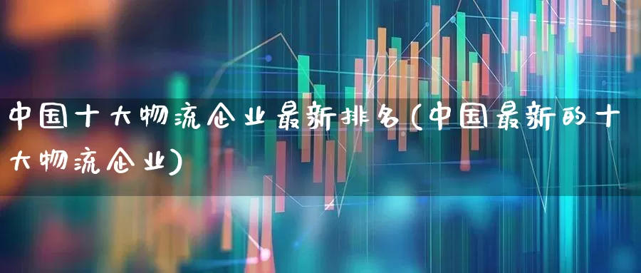 中国十大物流企业最新排名(中国最新的十大物流企业)_https://www.jumanxin.com_科创板_第1张