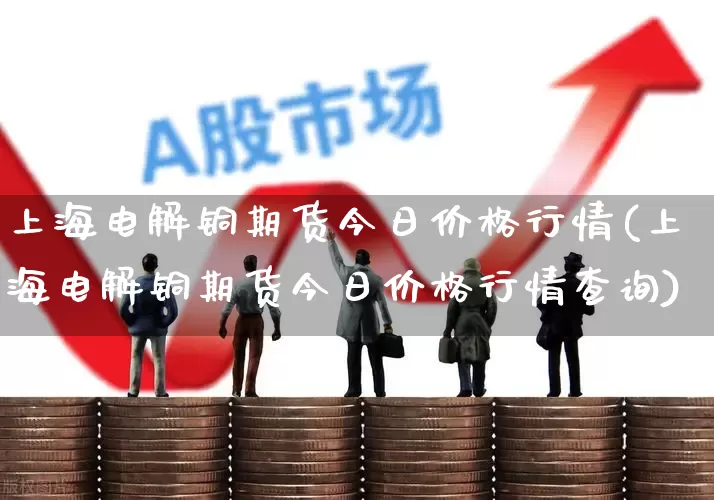上海电解铜期货今日价格行情(上海电解铜期货今日价格行情查询)_https://www.jumanxin.com_科创板_第1张