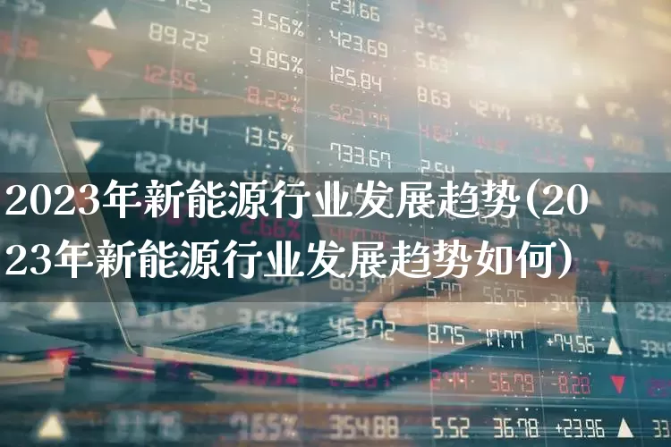 2023年新能源行业发展趋势(2023年新能源行业发展趋势如何)_https://www.jumanxin.com_科创板_第1张