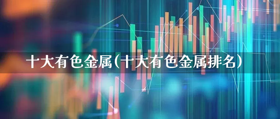 十大有色金属(十大有色金属排名)_https://www.jumanxin.com_北交所_第1张