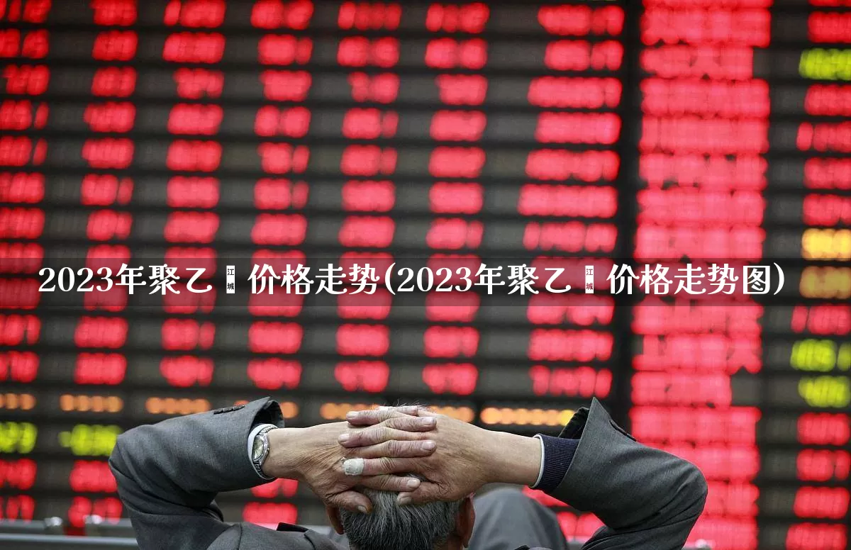 2023年聚乙烯价格走势(2023年聚乙烯价格走势图)_https://www.jumanxin.com_上交所_第1张