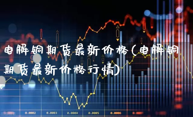 电解铜期货最新价格(电解铜期货最新价格行情)_https://www.jumanxin.com_深交所_第1张