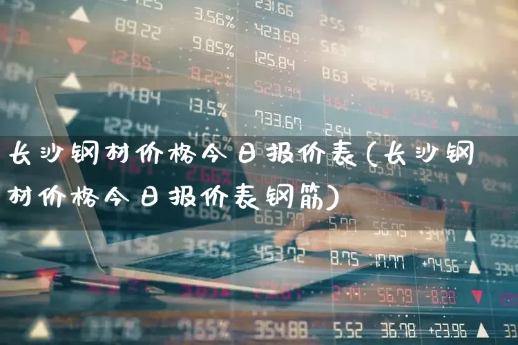 长沙钢材价格今日报价表(长沙钢材价格今日报价表钢筋)_https://www.jumanxin.com_深交所_第1张