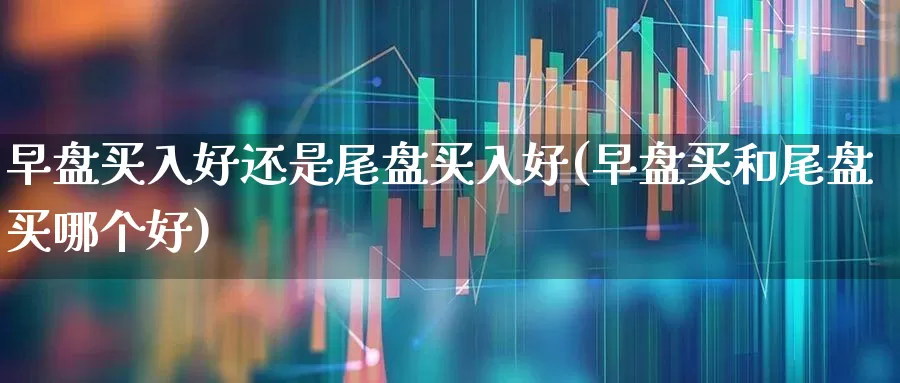 早盘买入好还是尾盘买入好(早盘买和尾盘买哪个好)_https://www.jumanxin.com_深交所_第1张
