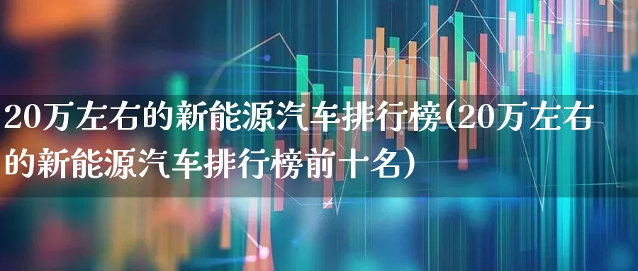 20万左右的新能源汽车排行榜(20万左右的新能源汽车排行榜前十名)_https://www.jumanxin.com_深交所_第1张