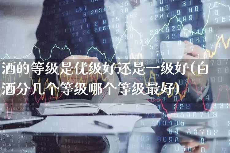 酒的等级是优级好还是一级好(白酒分几个等级哪个等级最好)_https://www.jumanxin.com_创业板_第1张