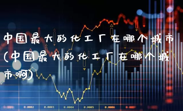 中国最大的化工厂在哪个城市(中国最大的化工厂在哪个城市啊)_https://www.jumanxin.com_上交所_第1张