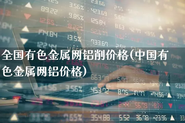全国有色金属网铝削价格(中国有色金属网铝价格)_https://www.jumanxin.com_上交所_第1张