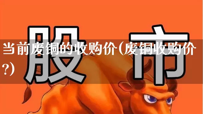 当前废铜的收购价(废铜收购价?)_https://www.jumanxin.com_上交所_第1张