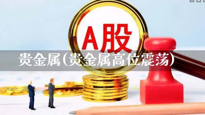 贵金属(贵金属高位震荡)_https://www.jumanxin.com_科创板_第1张