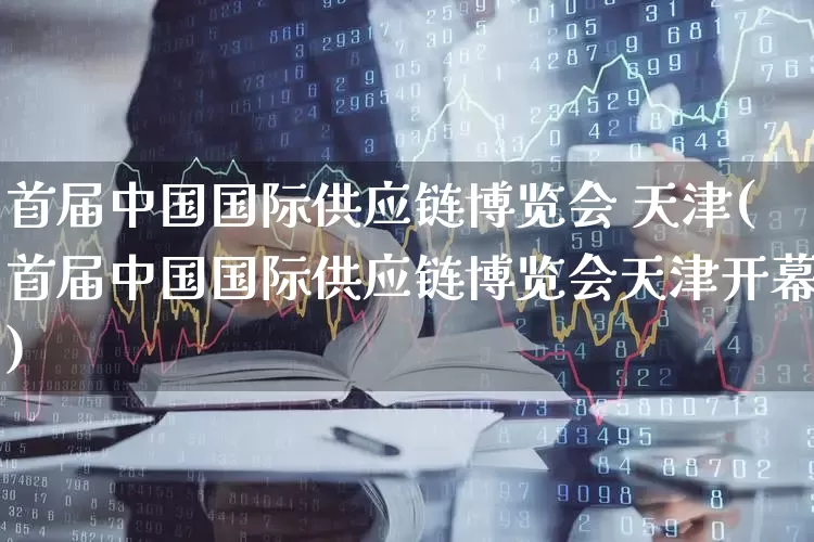 首届中国国际供应链博览会 天津(首届中国国际供应链博览会天津开幕)_https://www.jumanxin.com_科创板_第1张