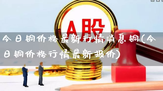 今日铜价格最新行情消息铜(今日铜价格行情最新报价)_https://www.jumanxin.com_深交所_第1张