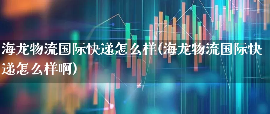海龙物流国际快递怎么样(海龙物流国际快递怎么样啊)_https://www.jumanxin.com_北交所_第1张