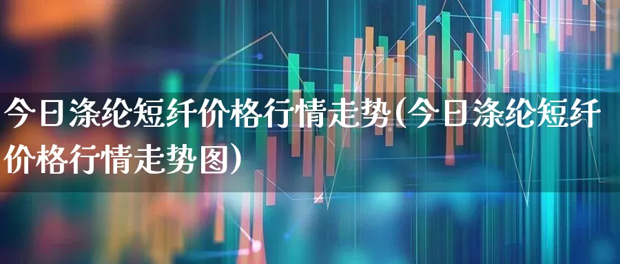 今日涤纶短纤价格行情走势(今日涤纶短纤价格行情走势图)_https://www.jumanxin.com_上交所_第1张
