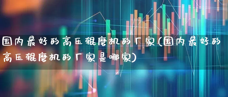 国内最好的高压辊磨机的厂家(国内最好的高压辊磨机的厂家是哪家)_https://www.jumanxin.com_深交所_第1张