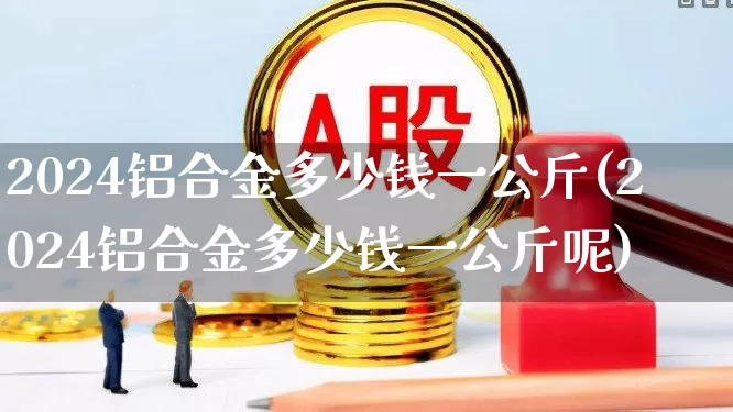 2024铝合金多少钱一公斤(2024铝合金多少钱一公斤呢)_https://www.jumanxin.com_上交所_第1张