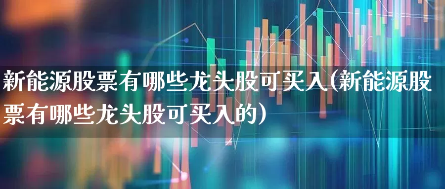 新能源股票有哪些龙头股可买入(新能源股票有哪些龙头股可买入的)_https://www.jumanxin.com_创业板_第1张