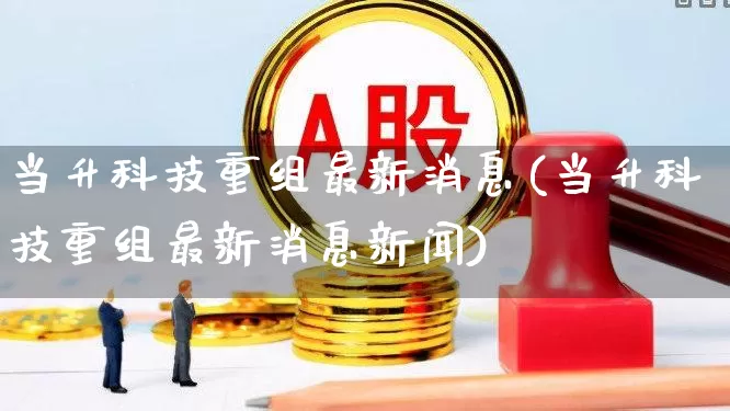 当升科技重组最新消息(当升科技重组最新消息新闻)_https://www.jumanxin.com_上交所_第1张