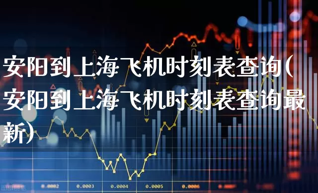 安阳到上海飞机时刻表查询(安阳到上海飞机时刻表查询最新)_https://www.jumanxin.com_深交所_第1张