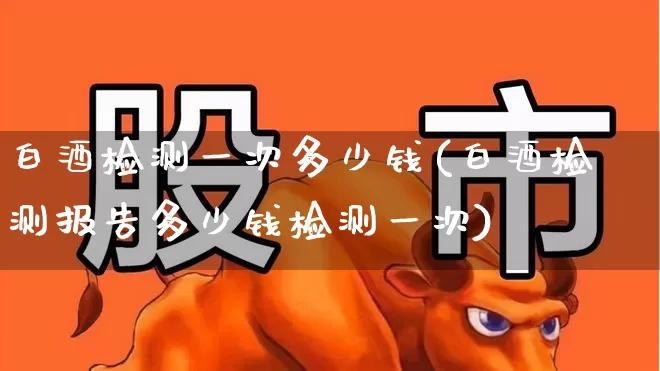 白酒检测一次多少钱(白酒检测报告多少钱检测一次)_https://www.jumanxin.com_科创板_第1张