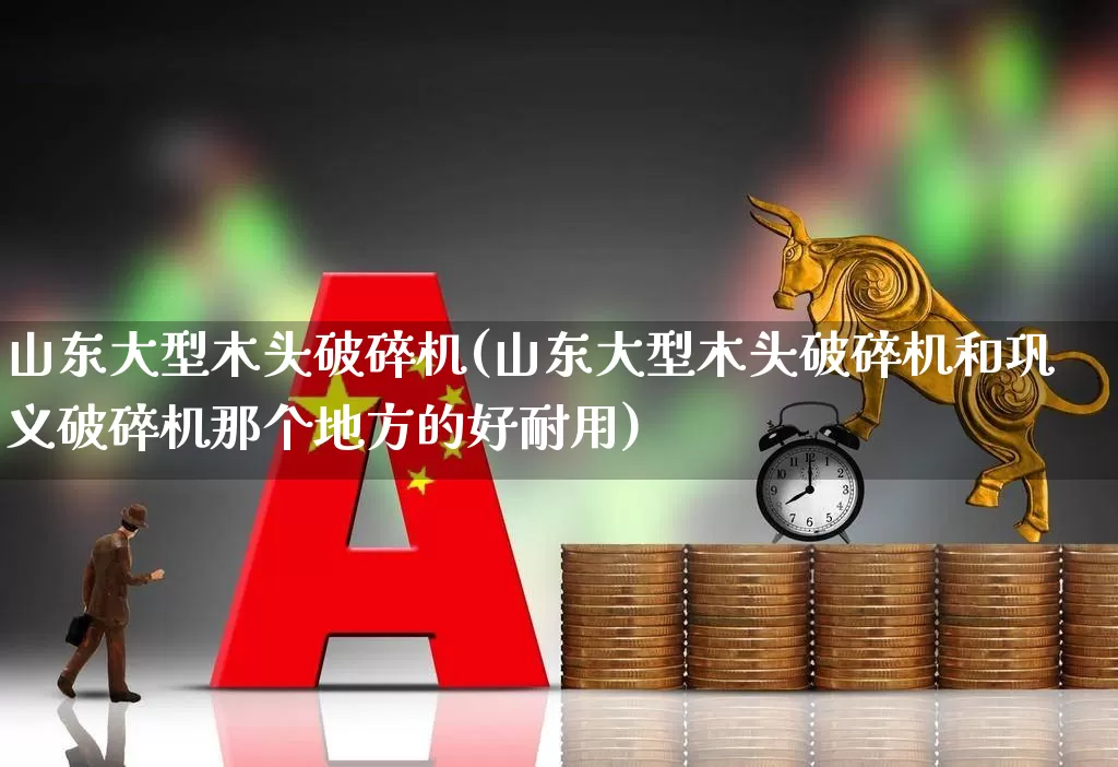 山东大型木头破碎机(山东大型木头破碎机和巩义破碎机那个地方的好耐用)_https://www.jumanxin.com_深交所_第1张
