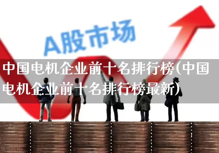中国电机企业前十名排行榜(中国电机企业前十名排行榜最新)_https://www.jumanxin.com_创业板_第1张