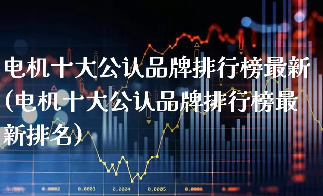 电机十大公认品牌排行榜最新(电机十大公认品牌排行榜最新排名)_https://www.jumanxin.com_深交所_第1张