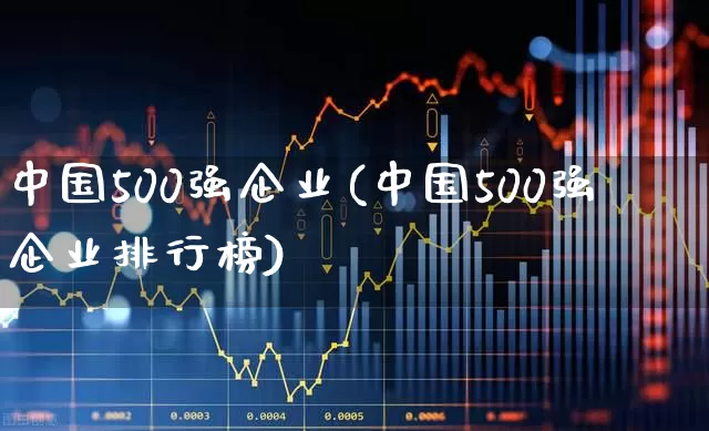中国500强企业(中国500强企业排行榜)_https://www.jumanxin.com_创业板_第1张