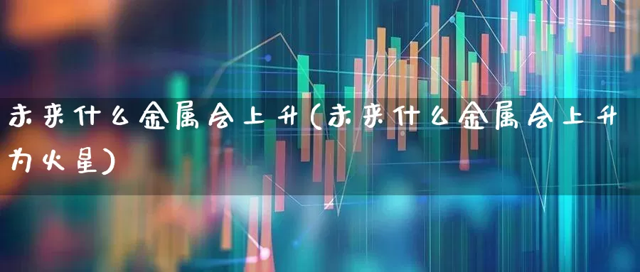 未来什么金属会上升(未来什么金属会上升为火星)_https://www.jumanxin.com_科创板_第1张