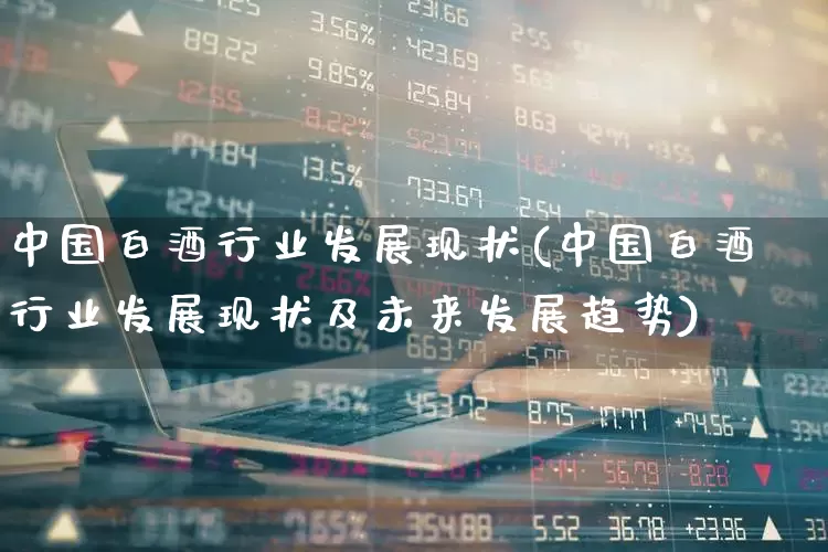中国白酒行业发展现状(中国白酒行业发展现状及未来发展趋势)_https://www.jumanxin.com_上交所_第1张