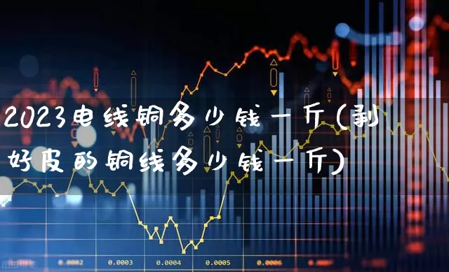 2023电线铜多少钱一斤(剥好皮的铜线多少钱一斤)_https://www.jumanxin.com_创业板_第1张