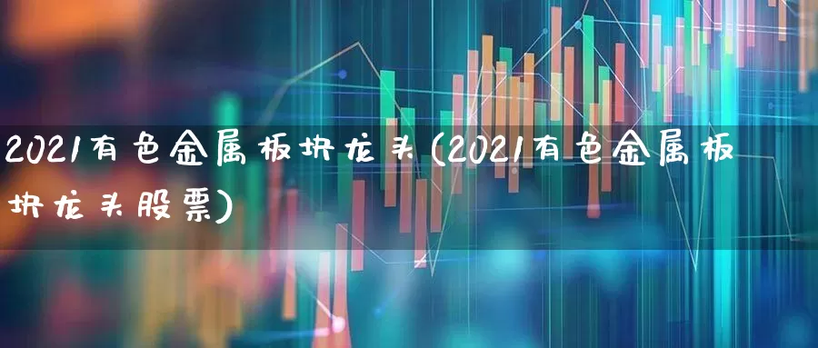 2021有色金属板块龙头(2021有色金属板块龙头股票)_https://www.jumanxin.com_创业板_第1张