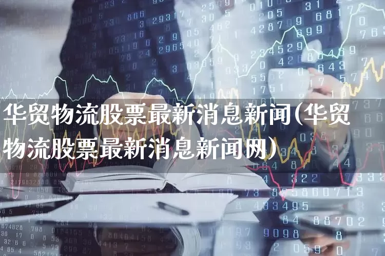 华贸物流股票最新消息新闻(华贸物流股票最新消息新闻网)_https://www.jumanxin.com_北交所_第1张
