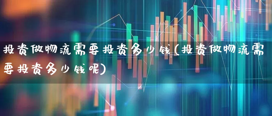 投资做物流需要投资多少钱(投资做物流需要投资多少钱呢)_https://www.jumanxin.com_深交所_第1张