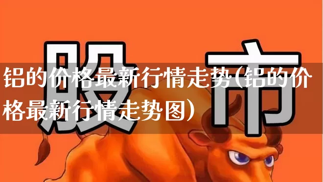 铝的价格最新行情走势(铝的价格最新行情走势图)_https://www.jumanxin.com_创业板_第1张