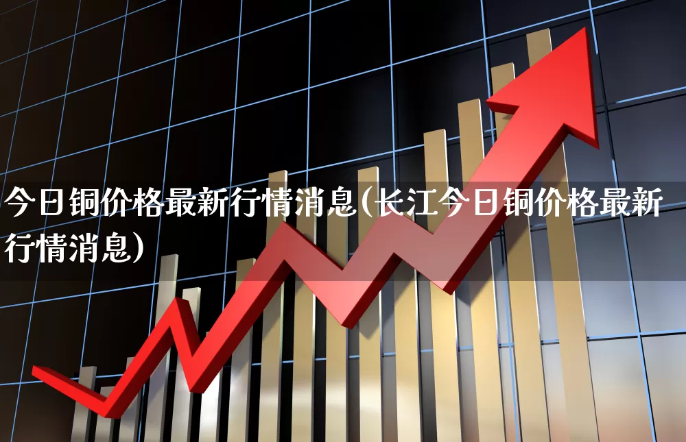 今日铜价格最新行情消息(长江今日铜价格最新行情消息)_https://www.jumanxin.com_上交所_第1张