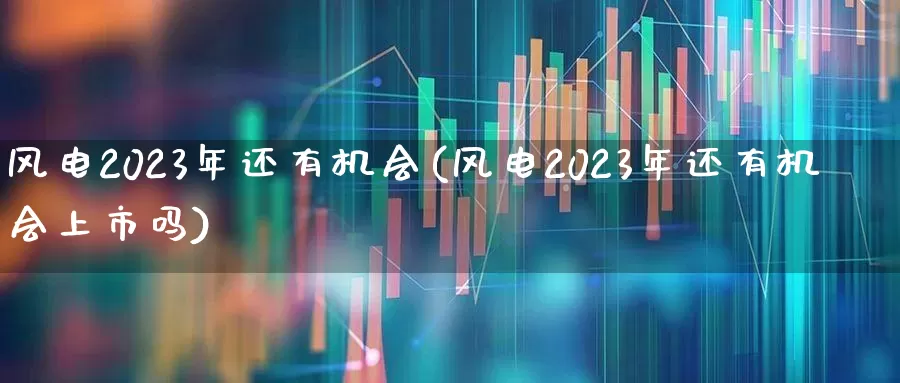 风电2023年还有机会(风电2023年还有机会上市吗)_https://www.jumanxin.com_北交所_第1张