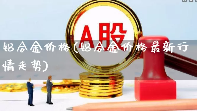 铝合金价格(铝合金价格最新行情走势)_https://www.jumanxin.com_上交所_第1张