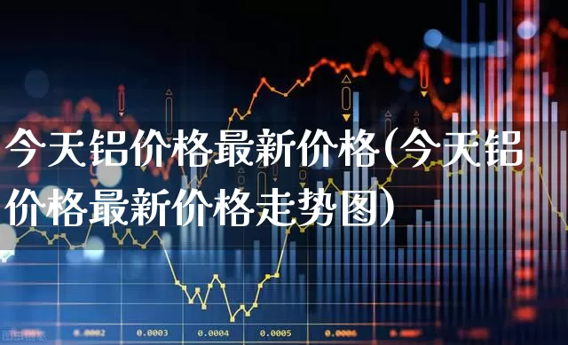 今天铝价格最新价格(今天铝价格最新价格走势图)_https://www.jumanxin.com_上交所_第1张