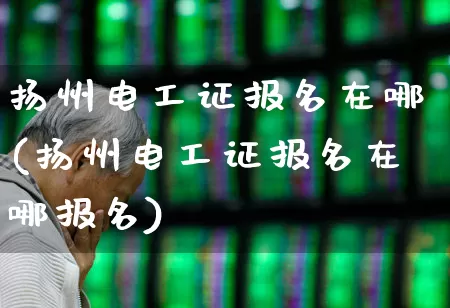 扬州电工证报名在哪(扬州电工证报名在哪报名)_https://www.jumanxin.com_北交所_第1张