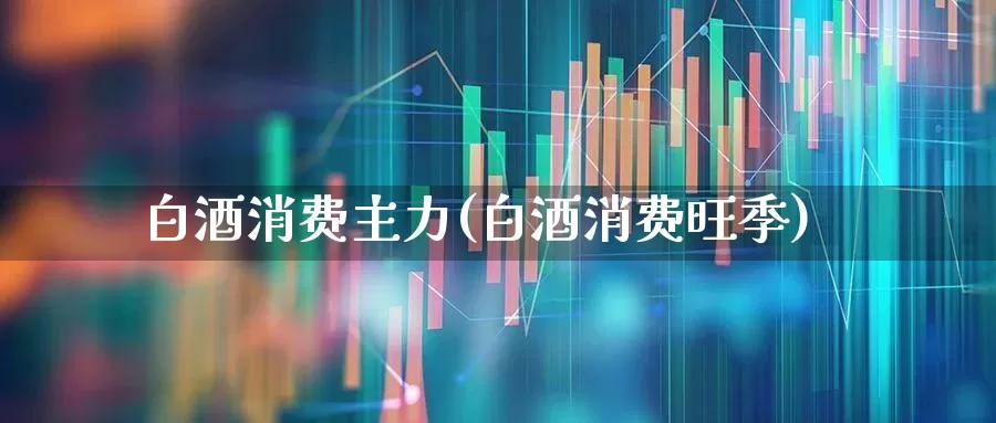 白酒消费主力(白酒消费旺季)_https://www.jumanxin.com_北交所_第1张