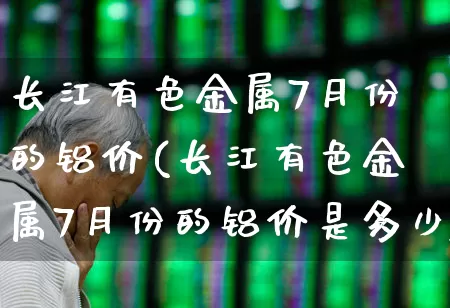 长江有色金属7月份的铝价(长江有色金属7月份的铝价是多少)_https://www.jumanxin.com_深交所_第1张