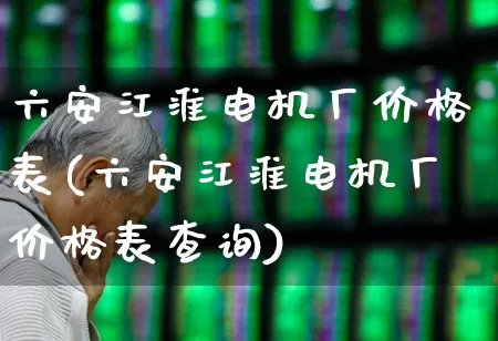 六安江淮电机厂价格表(六安江淮电机厂价格表查询)_https://www.jumanxin.com_深交所_第1张