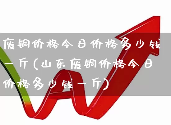废铜价格今日价格多少钱一斤(山东废铜价格今日价格多少钱一斤)_https://www.jumanxin.com_北交所_第1张